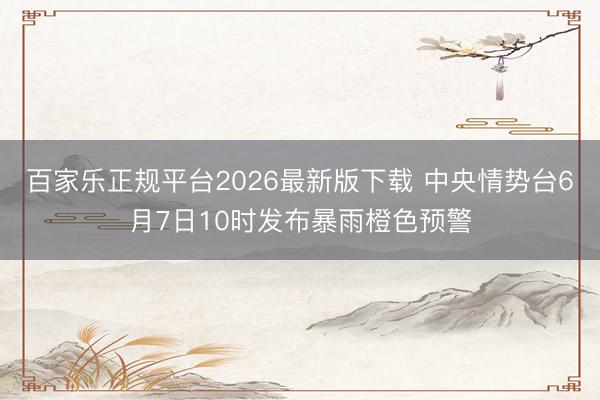百家乐正规平台2026最新版下载 中央情势台6月7日10时发布暴雨橙色预警