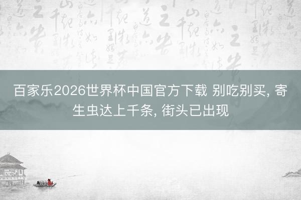 百家乐2026世界杯中国官方下载 别吃别买， 寄生虫达上千条， 街头已出现