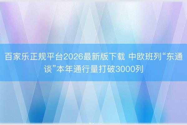百家乐正规平台2026最新版下载 中欧班列“东通谈”本年通行量打破3000列