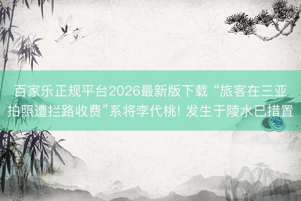百家乐正规平台2026最新版下载 “旅客在三亚拍照遭拦路收费”系将李代桃! 发生于陵水已措置