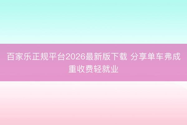 百家乐正规平台2026最新版下载 分享单车弗成重收费轻就业