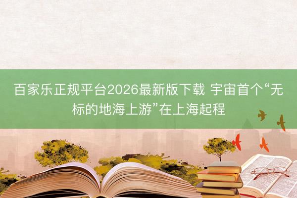 百家乐正规平台2026最新版下载 宇宙首个“无标的地海上游”在上海起程