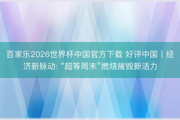 百家乐2026世界杯中国官方下载 好评中国丨经济新脉动: “超等周末”燃烧摧毁新活力