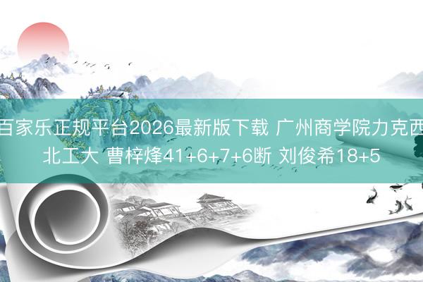百家乐正规平台2026最新版下载 广州商学院力克西北工大 曹梓烽41+6+7+6断 刘俊希18+5