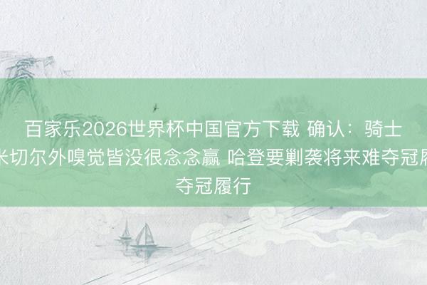 百家乐2026世界杯中国官方下载 确认：骑士除米切尔外嗅觉皆没很念念赢 哈登要剿袭将来难夺冠履行