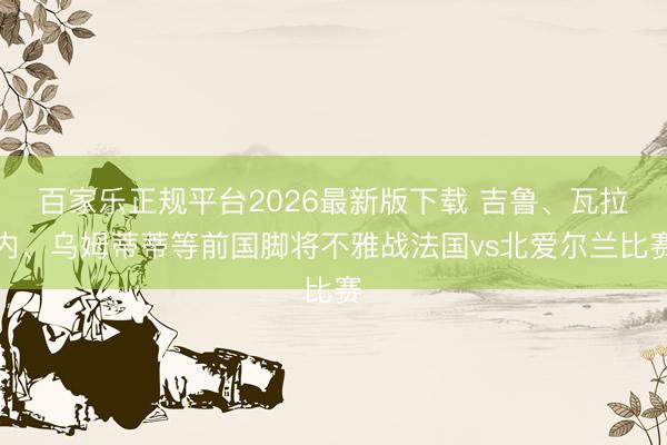 百家乐正规平台2026最新版下载 吉鲁、瓦拉内、乌姆蒂蒂等前国脚将不雅战法国vs北爱尔兰比赛