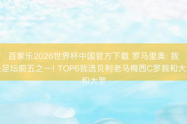 百家乐2026世界杯中国官方下载 罗马里奥: 我是足坛前五之一! TOP6我选贝利老马梅西C罗我和大罗