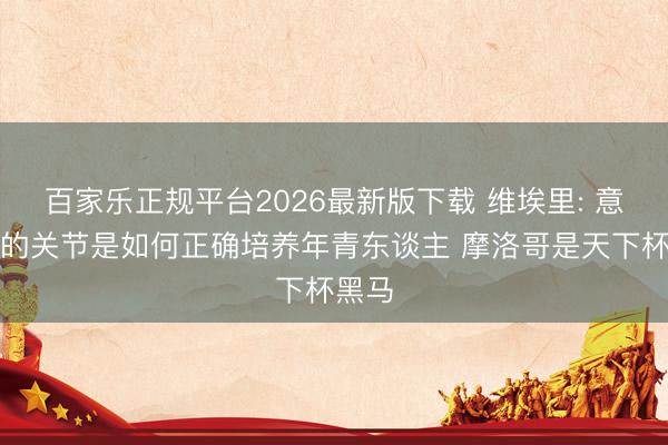百家乐正规平台2026最新版下载 维埃里: 意大利的关节是如何正确培养年青东谈主 摩洛哥是天下杯黑马