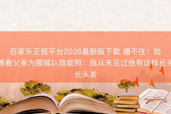百家乐正规平台2026最新版下载 绷不住！哈兰德看父亲为挪威队效能照：我从未见过他有这样长头发