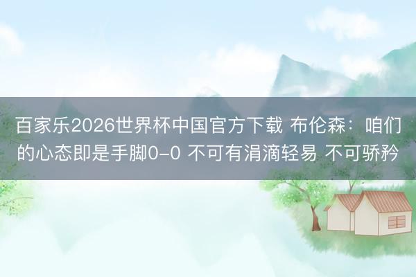 百家乐2026世界杯中国官方下载 布伦森：咱们的心态即是手脚0-0 不可有涓滴轻易 不可骄矜