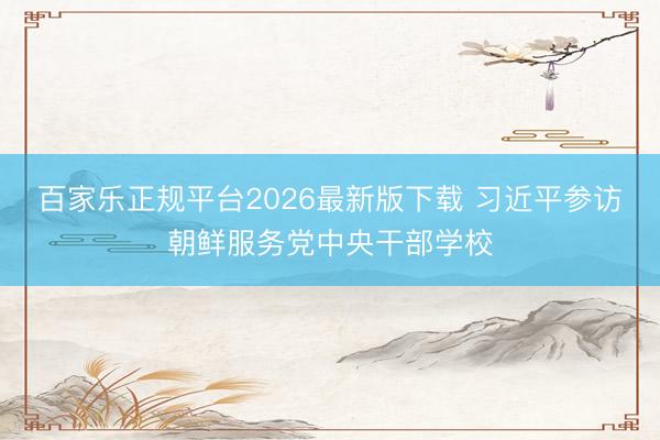 百家乐正规平台2026最新版下载 习近平参访朝鲜服务党中央干部学校