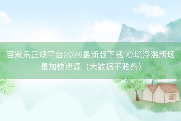 百家乐正规平台2026最新版下载 心境浮滥新场景加快泄漏（大数据不雅察）