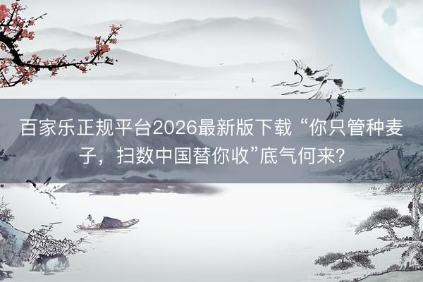 百家乐正规平台2026最新版下载 “你只管种麦子，扫数中国替你收”底气何来？
