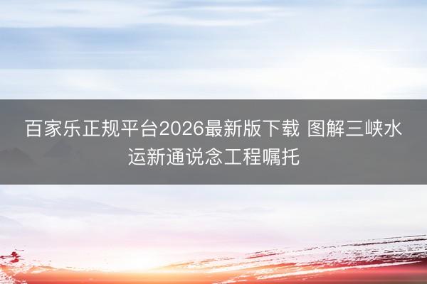 百家乐正规平台2026最新版下载 图解三峡水运新通说念工程嘱托
