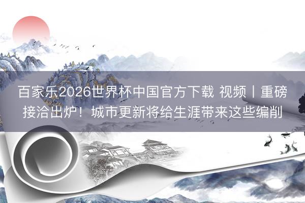 百家乐2026世界杯中国官方下载 视频丨重磅接洽出炉！城市更新将给生涯带来这些编削