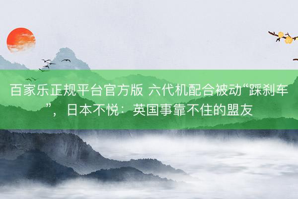 百家乐正规平台官方版 六代机配合被动“踩刹车”，日本不悦：英国事靠不住的盟友