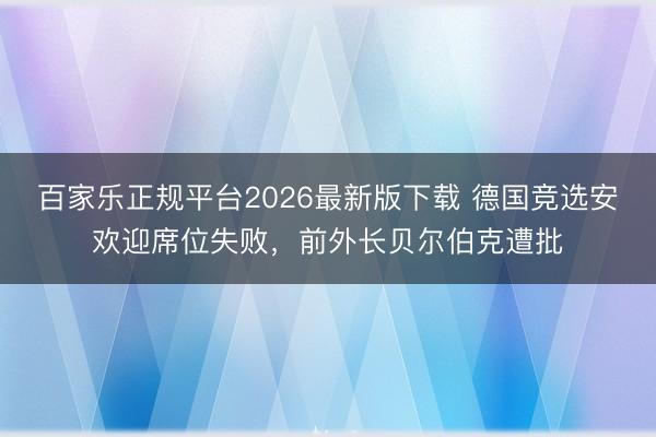 百家乐正规平台2026最新版下载 德国竞选安欢迎席位失败，前外长贝尔伯克遭批