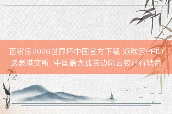 百家乐2026世界杯中国官方下载 派欧云PPIO递表港交所， 中国最大孤苦边际云狡计行状商