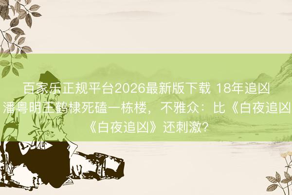 百家乐正规平台2026最新版下载 18年追凶3次回转！潘粤明王鹤棣死磕一栋楼，不雅众：比《白夜追凶》还刺激？