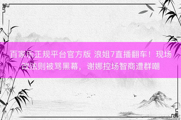 百家乐正规平台官方版 浪姐7直播翻车！现场改法则被骂黑幕，谢娜控场智商遭群嘲