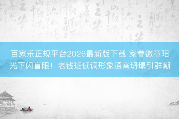 百家乐正规平台2026最新版下载 家眷徽章阳光下闪盲眼！老钱班低调形象通宵坍塌引群嘲