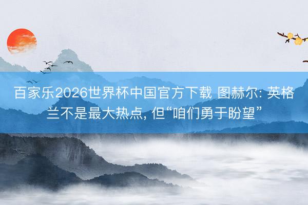 百家乐2026世界杯中国官方下载 图赫尔: 英格兰不是最大热点， 但“咱们勇于盼望”