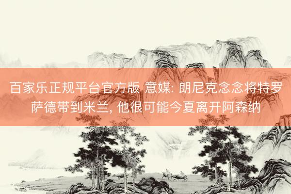 百家乐正规平台官方版 意媒: 朗尼克念念将特罗萨德带到米兰， 他很可能今夏离开阿森纳