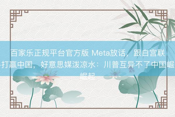 百家乐正规平台官方版 Meta放话,跟白宫联手打赢中国,好意思媒泼凉水:川普互异不了中国崛起