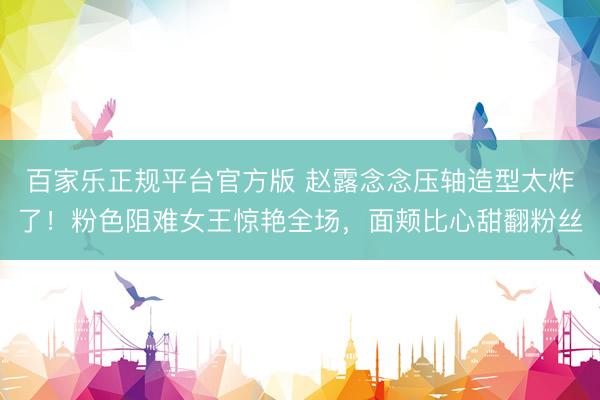 百家乐正规平台官方版 赵露念念压轴造型太炸了！粉色阻难女王惊艳全场，面颊比心甜翻粉丝