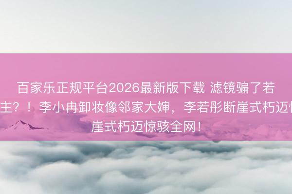 百家乐正规平台2026最新版下载 滤镜骗了若干东说念主？！李小冉卸妆像邻家大婶，李若彤断崖式朽迈惊骇全网！
