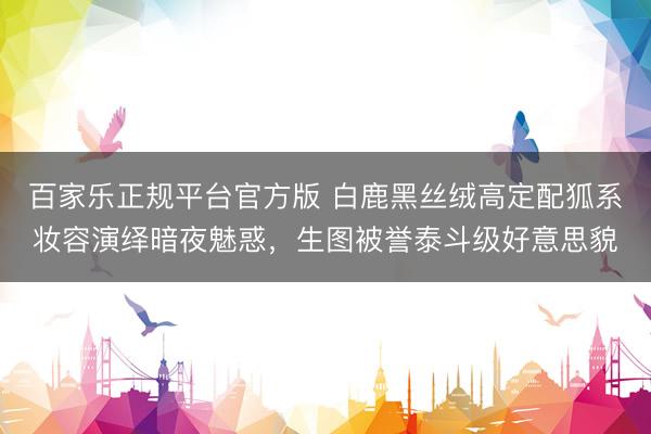 百家乐正规平台官方版 白鹿黑丝绒高定配狐系妆容演绎暗夜魅惑，生图被誉泰斗级好意思貌