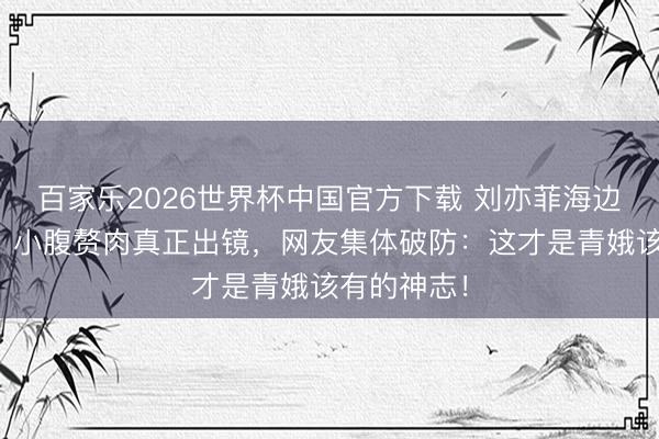 百家乐2026世界杯中国官方下载 刘亦菲海边旧照疯传!小腹赘肉真正出镜,网友集体破防:这才是青娥该有的神志!