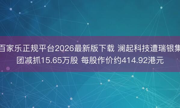 百家乐正规平台2026最新版下载 澜起科技遭瑞银集团减抓15.65万股 每股作价约414.92港元