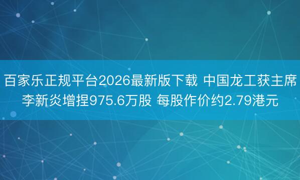 百家乐正规平台2026最新版下载 中国龙工获主席李新炎增捏975.6万股 每股作价约2.79港元