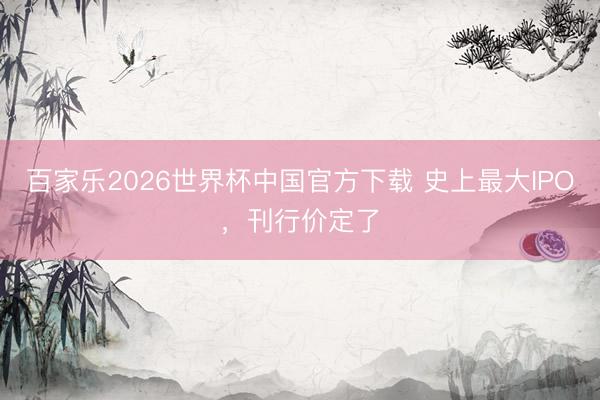 百家乐2026世界杯中国官方下载 史上最大IPO，刊行价定了