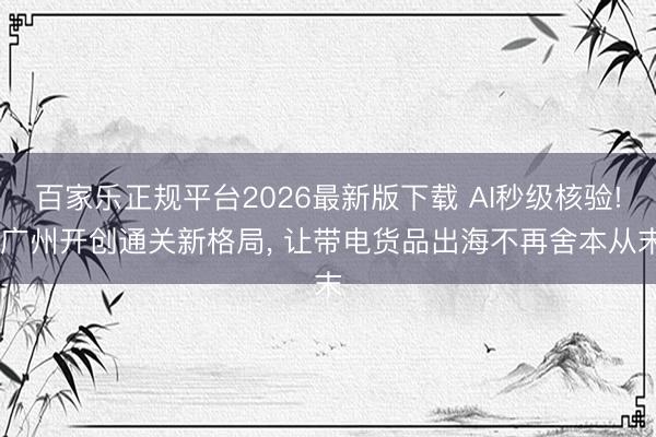 百家乐正规平台2026最新版下载 AI秒级核验! 广州开创通关新格局， 让带电货品出海不再舍本从末