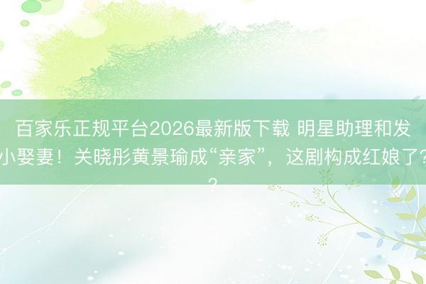 百家乐正规平台2026最新版下载 明星助理和发小娶妻!关晓彤黄景瑜成“亲家”,这剧构成红娘了?
