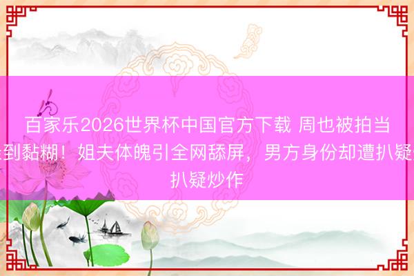 百家乐2026世界杯中国官方下载 周也被拍当街亲到黏糊!姐夫体魄引全网舔屏,男方身份却遭扒疑炒作