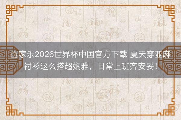 百家乐2026世界杯中国官方下载 夏天穿亚麻衬衫这么搭超娴雅，日常上班齐安妥！