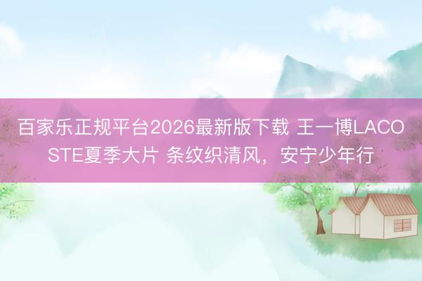 百家乐正规平台2026最新版下载 王一博LACOSTE夏季大片 条纹织清风，安宁少年行