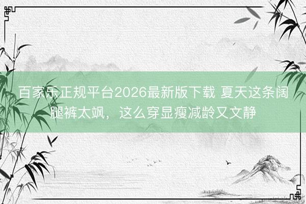 百家乐正规平台2026最新版下载 夏天这条阔腿裤太飒，这么穿显瘦减龄又文静