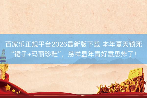 百家乐正规平台2026最新版下载 本年夏天锁死“裙子+玛丽珍鞋”，慈祥显年青好意思炸了！
