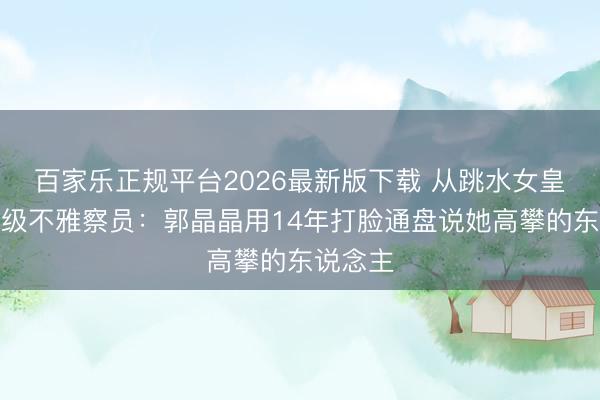 百家乐正规平台2026最新版下载 从跳水女皇到国度级不雅察员：郭晶晶用14年打脸通盘说她高攀的东说念主