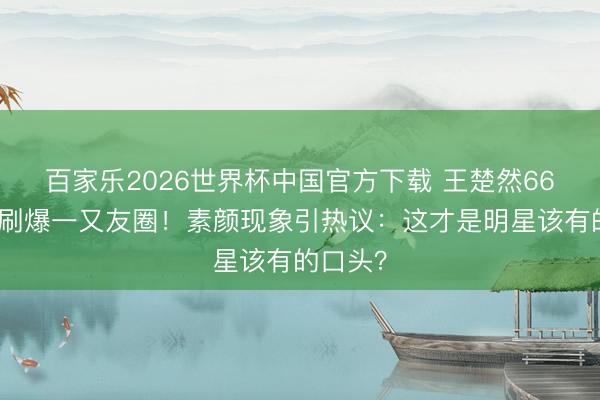 百家乐2026世界杯中国官方下载 王楚然66张生图刷爆一又友圈！素颜现象引热议：这才是明星该有的口头？