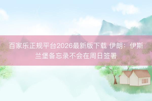 百家乐正规平台2026最新版下载 伊朗：伊斯兰堡备忘录不会在周日签署