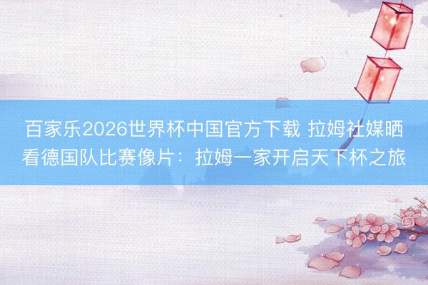 百家乐2026世界杯中国官方下载 拉姆社媒晒看德国队比赛像片：拉姆一家开启天下杯之旅