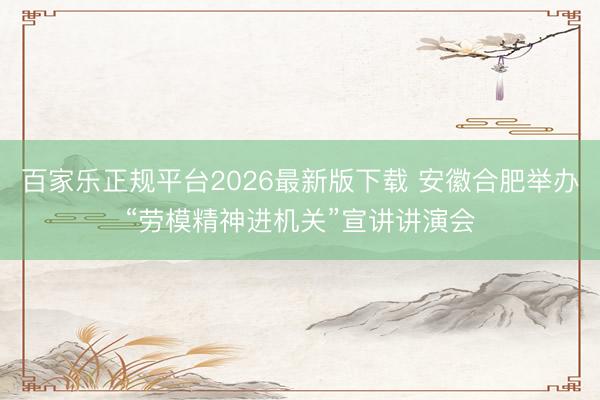 百家乐正规平台2026最新版下载 安徽合肥举办“劳模精神进机关”宣讲讲演会