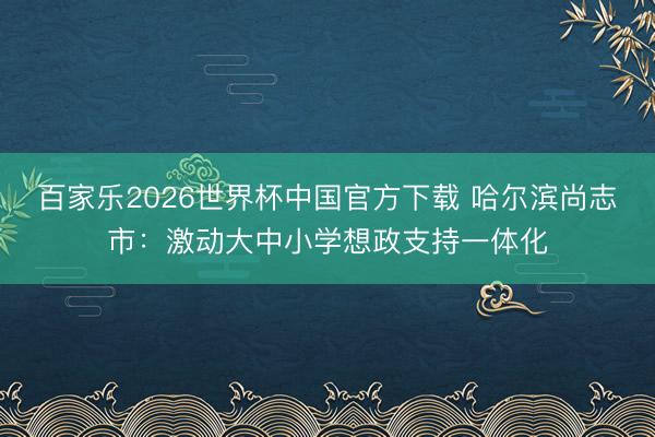 百家乐2026世界杯中国官方下载 哈尔滨尚志市：激动大中小学想政支持一体化