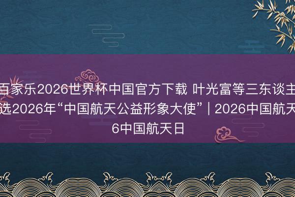 百家乐2026世界杯中国官方下载 叶光富等三东谈主当选2026年“中国航天公益形象大使” | 2026中国航天日