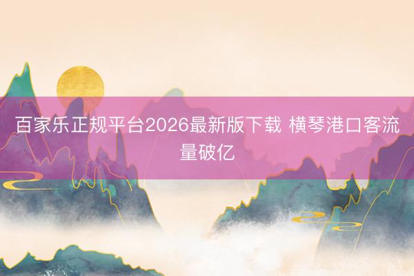 百家乐正规平台2026最新版下载 横琴港口客流量破亿